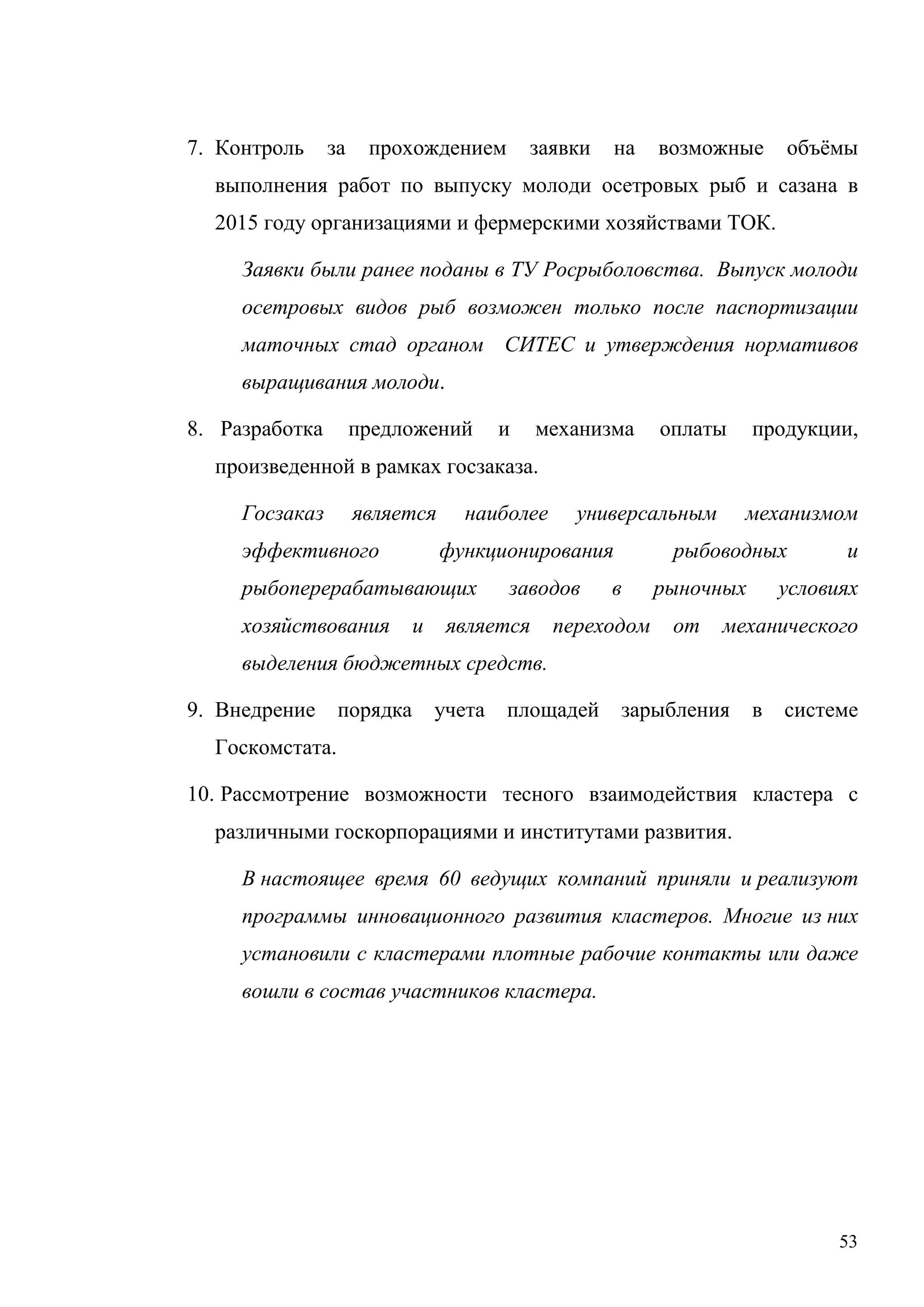53
7. Контроль за прохождением заявки на возможные объёмы
выполнения работ по выпуску молоди осетровых рыб и сазана в
2015 году организациями и фермерскими хозяйствами ТОК.
Заявки были ранее поданы в ТУ Росрыболовства. Выпуск молоди
осетровых видов рыб возможен только после паспортизации
маточных стад органом СИТЕС и утверждения нормативов
выращивания молоди.
8. Разработка предложений и механизма оплаты продукции,
произведенной в рамках госзаказа.
Госзаказ является наиболее универсальным механизмом
эффективного функционирования рыбоводных и
рыбоперерабатывающих заводов в рыночных условиях
хозяйствования и является переходом от механического
выделения бюджетных средств.
9. Внедрение порядка учета площадей зарыбления в системе
Госкомстата.
10. Рассмотрение возможности тесного взаимодействия кластера с
различными госкорпорациями и институтами развития.
В настоящее время 60 ведущих компаний приняли и реализуют
программы инновационного развития кластеров. Многие из них
установили с кластерами плотные рабочие контакты или даже
вошли в состав участников кластера.
 