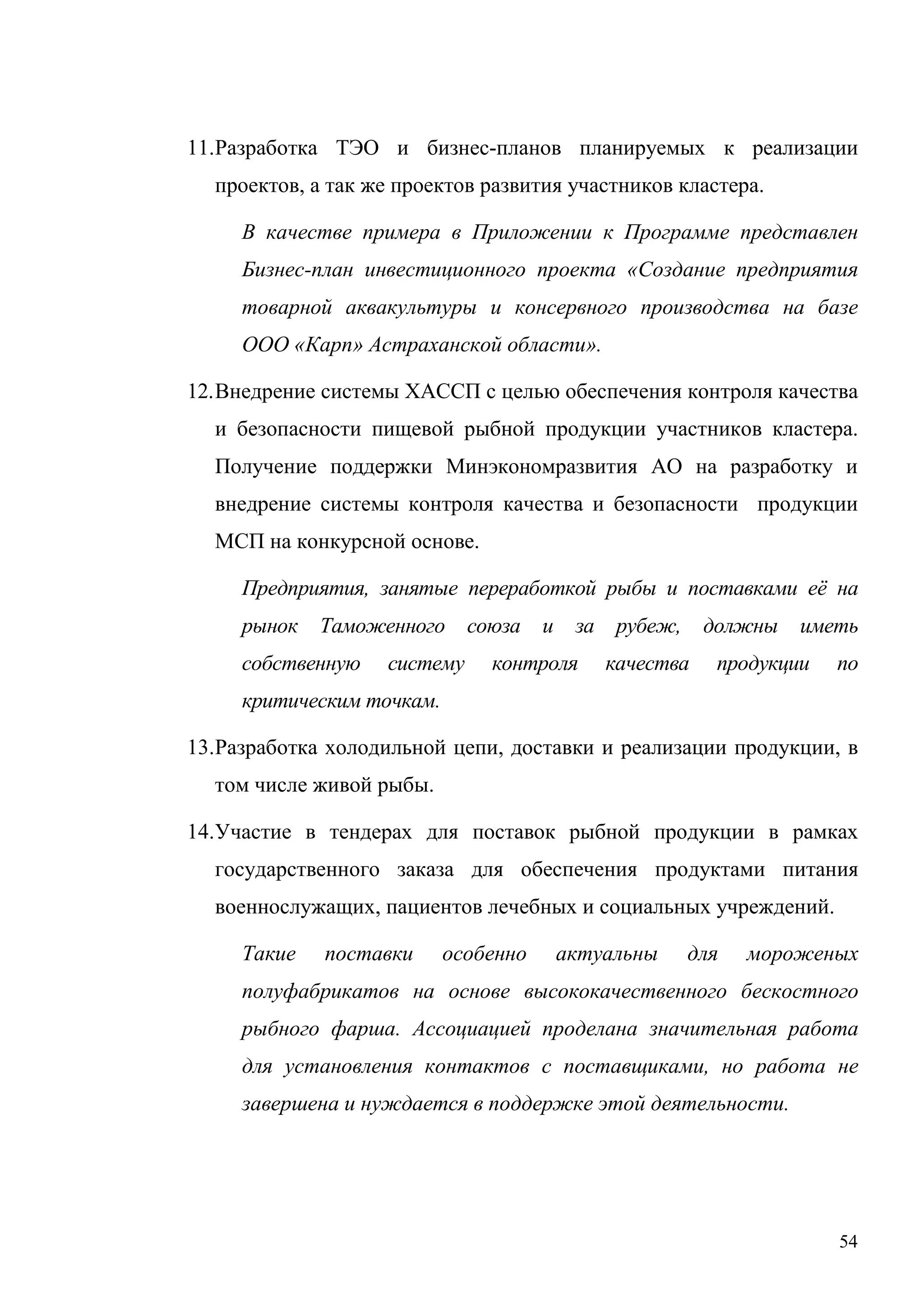 54
11.Разработка ТЭО и бизнес-планов планируемых к реализации
проектов, а так же проектов развития участников кластера.
В качестве примера в Приложении к Программе представлен
Бизнес-план инвестиционного проекта «Создание предприятия
товарной аквакультуры и консервного производства на базе
ООО «Карп» Астраханской области».
12.Внедрение системы ХАССП с целью обеспечения контроля качества
и безопасности пищевой рыбной продукции участников кластера.
Получение поддержки Минэкономразвития АО на разработку и
внедрение системы контроля качества и безопасности продукции
МСП на конкурсной основе.
Предприятия, занятые переработкой рыбы и поставками её на
рынок Таможенного союза и за рубеж, должны иметь
собственную систему контроля качества продукции по
критическим точкам.
13.Разработка холодильной цепи, доставки и реализации продукции, в
том числе живой рыбы.
14.Участие в тендерах для поставок рыбной продукции в рамках
государственного заказа для обеспечения продуктами питания
военнослужащих, пациентов лечебных и социальных учреждений.
Такие поставки особенно актуальны для мороженых
полуфабрикатов на основе высококачественного бескостного
рыбного фарша. Ассоциацией проделана значительная работа
для установления контактов с поставщиками, но работа не
завершена и нуждается в поддержке этой деятельности.
 