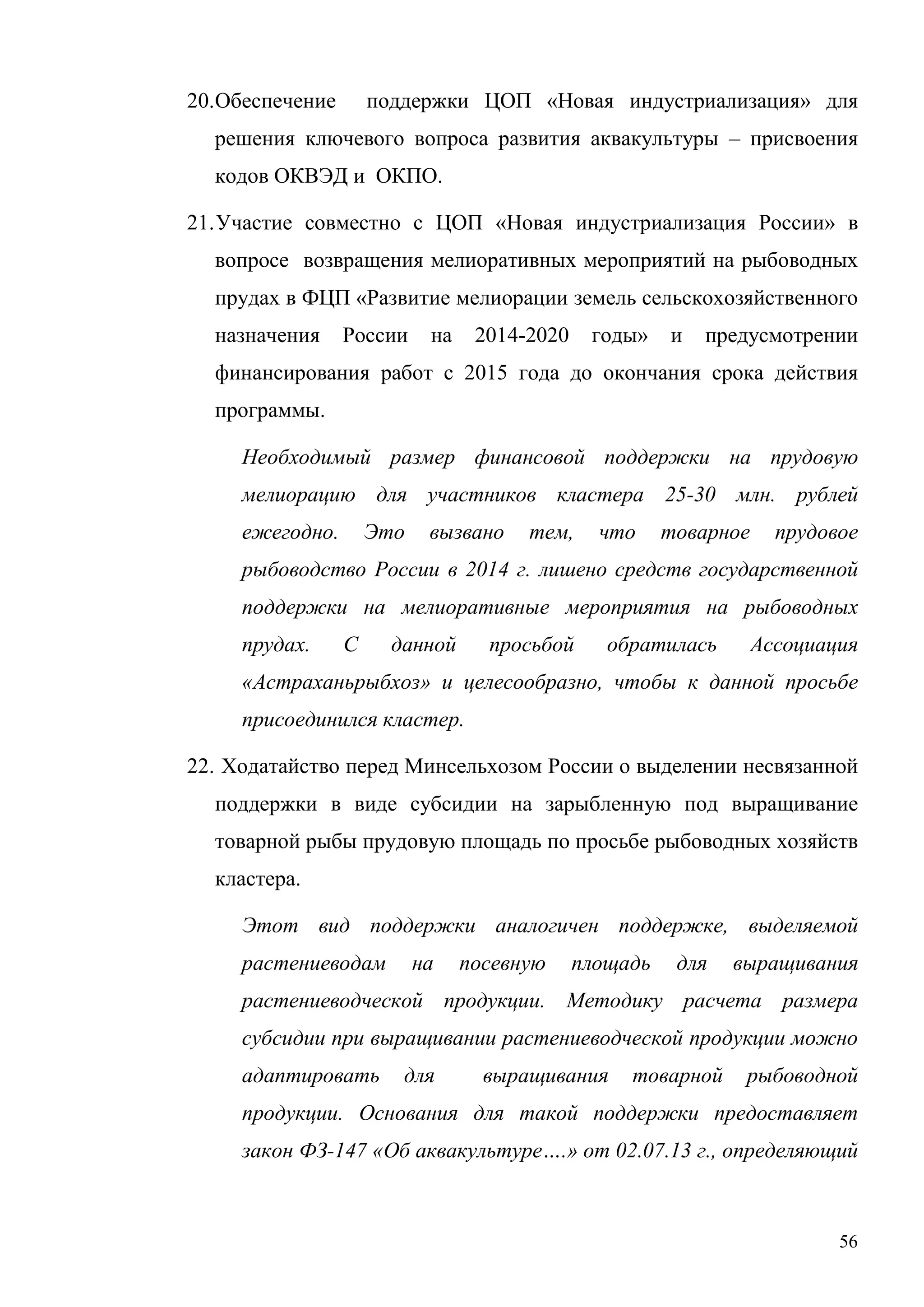 56
20.Обеспечение поддержки ЦОП «Новая индустриализация» для
решения ключевого вопроса развития аквакультуры – присвоения
кодов ОКВЭД и ОКПО.
21.Участие совместно с ЦОП «Новая индустриализация России» в
вопросе возвращения мелиоративных мероприятий на рыбоводных
прудах в ФЦП «Развитие мелиорации земель сельскохозяйственного
назначения России на 2014-2020 годы» и предусмотрении
финансирования работ с 2015 года до окончания срока действия
программы.
Необходимый размер финансовой поддержки на прудовую
мелиорацию для участников кластера 25-30 млн. рублей
ежегодно. Это вызвано тем, что товарное прудовое
рыбоводство России в 2014 г. лишено средств государственной
поддержки на мелиоративные мероприятия на рыбоводных
прудах. С данной просьбой обратилась Ассоциация
«Астраханьрыбхоз» и целесообразно, чтобы к данной просьбе
присоединился кластер.
22. Ходатайство перед Минсельхозом России о выделении несвязанной
поддержки в виде субсидии на зарыбленную под выращивание
товарной рыбы прудовую площадь по просьбе рыбоводных хозяйств
кластера.
Этот вид поддержки аналогичен поддержке, выделяемой
растениеводам на посевную площадь для выращивания
растениеводческой продукции. Методику расчета размера
субсидии при выращивании растениеводческой продукции можно
адаптировать для выращивания товарной рыбоводной
продукции. Основания для такой поддержки предоставляет
закон ФЗ-147 «Об аквакультуре….» от 02.07.13 г., определяющий
 