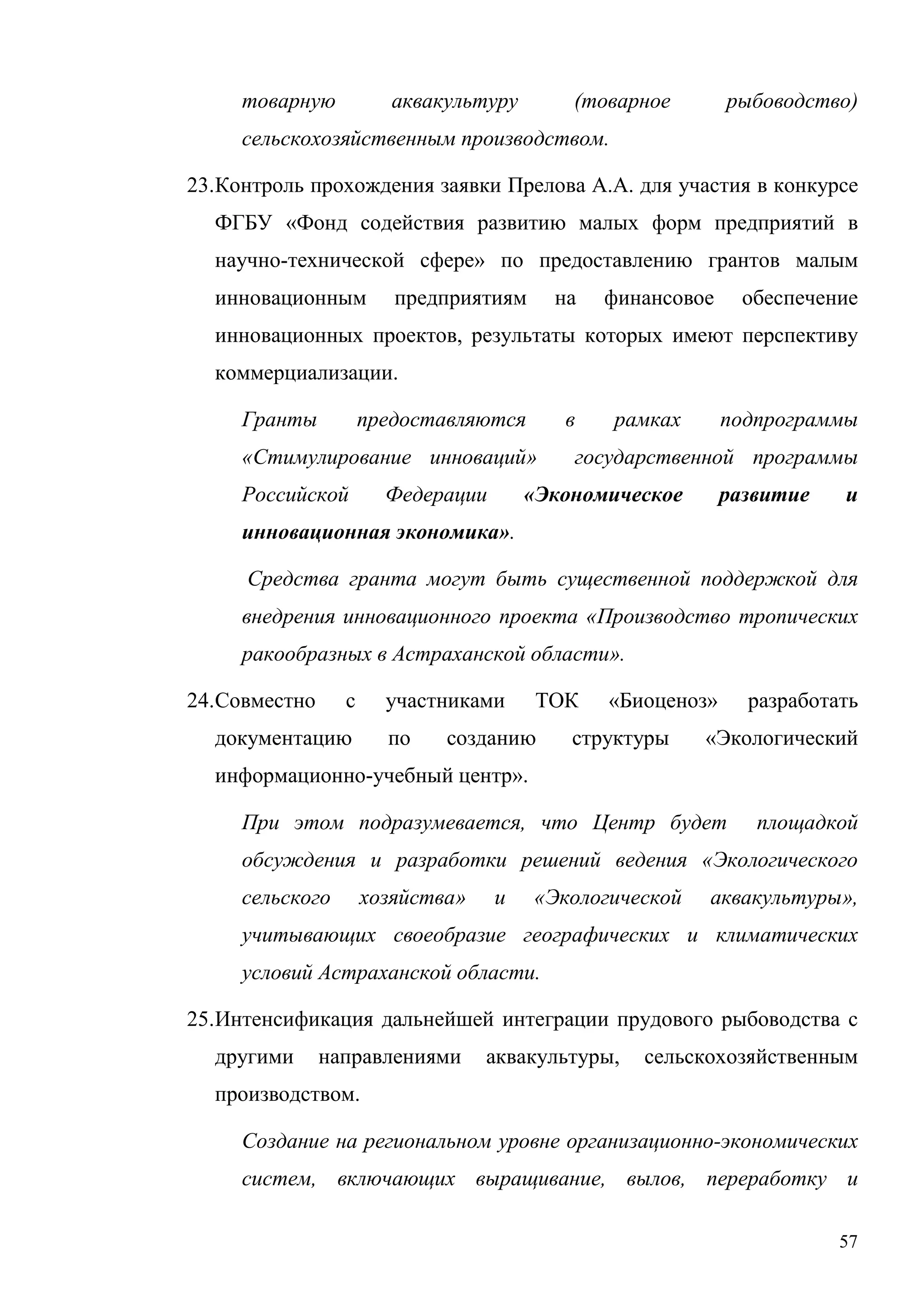 57
товарную аквакультуру (товарное рыбоводство)
сельскохозяйственным производством.
23.Контроль прохождения заявки Прелова А.А. для участия в конкурсе
ФГБУ «Фонд содействия развитию малых форм предприятий в
научно-технической сфере» по предоставлению грантов малым
инновационным предприятиям на финансовое обеспечение
инновационных проектов, результаты которых имеют перспективу
коммерциализации.
Гранты предоставляются в рамках подпрограммы
«Стимулирование инноваций» государственной программы
Российской Федерации «Экономическое развитие и
инновационная экономика».
Средства гранта могут быть существенной поддержкой для
внедрения инновационного проекта «Производство тропических
ракообразных в Астраханской области».
24.Совместно с участниками ТОК «Биоценоз» разработать
документацию по созданию структуры «Экологический
информационно-учебный центр».
При этом подразумевается, что Центр будет площадкой
обсуждения и разработки решений ведения «Экологического
сельского хозяйства» и «Экологической аквакультуры»,
учитывающих своеобразие географических и климатических
условий Астраханской области.
25.Интенсификация дальнейшей интеграции прудового рыбоводства с
другими направлениями аквакультуры, сельскохозяйственным
производством.
Создание на региональном уровне организационно-экономических
систем, включающих выращивание, вылов, переработку и
 