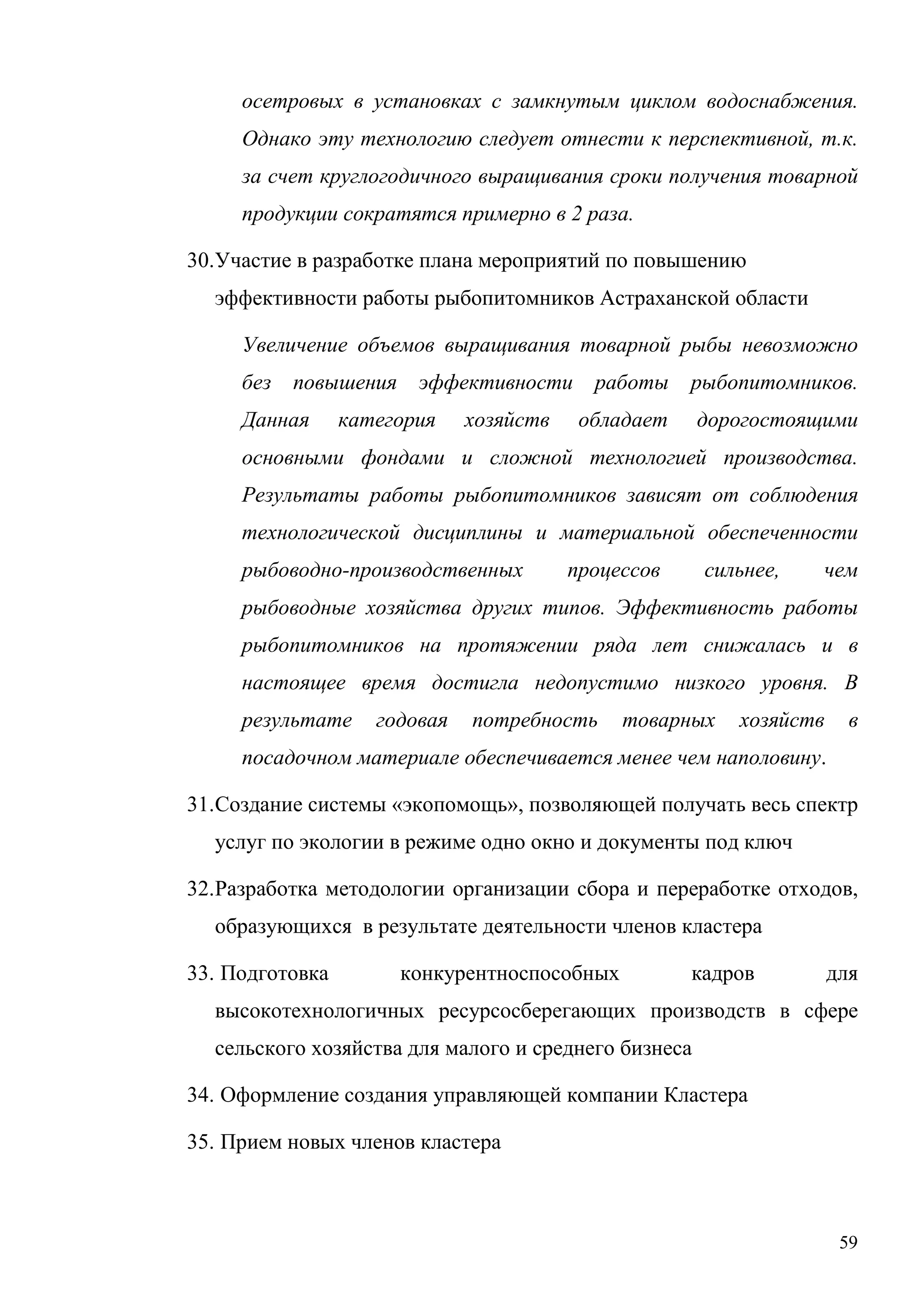 59
осетровых в установках с замкнутым циклом водоснабжения.
Однако эту технологию следует отнести к перспективной, т.к.
за счет круглогодичного выращивания сроки получения товарной
продукции сократятся примерно в 2 раза.
30.Участие в разработке плана мероприятий по повышению
эффективности работы рыбопитомников Астраханской области
Увеличение объемов выращивания товарной рыбы невозможно
без повышения эффективности работы рыбопитомников.
Данная категория хозяйств обладает дорогостоящими
основными фондами и сложной технологией производства.
Результаты работы рыбопитомников зависят от соблюдения
технологической дисциплины и материальной обеспеченности
рыбоводно-производственных процессов сильнее, чем
рыбоводные хозяйства других типов. Эффективность работы
рыбопитомников на протяжении ряда лет снижалась и в
настоящее время достигла недопустимо низкого уровня. В
результате годовая потребность товарных хозяйств в
посадочном материале обеспечивается менее чем наполовину.
31.Создание системы «экопомощь», позволяющей получать весь спектр
услуг по экологии в режиме одно окно и документы под ключ
32.Разработка методологии организации сбора и переработке отходов,
образующихся в результате деятельности членов кластера
33. Подготовка конкурентноспособных кадров для
высокотехнологичных ресурсосберегающих производств в сфере
сельского хозяйства для малого и среднего бизнеса
34. Оформление создания управляющей компании Кластера
35. Прием новых членов кластера
 