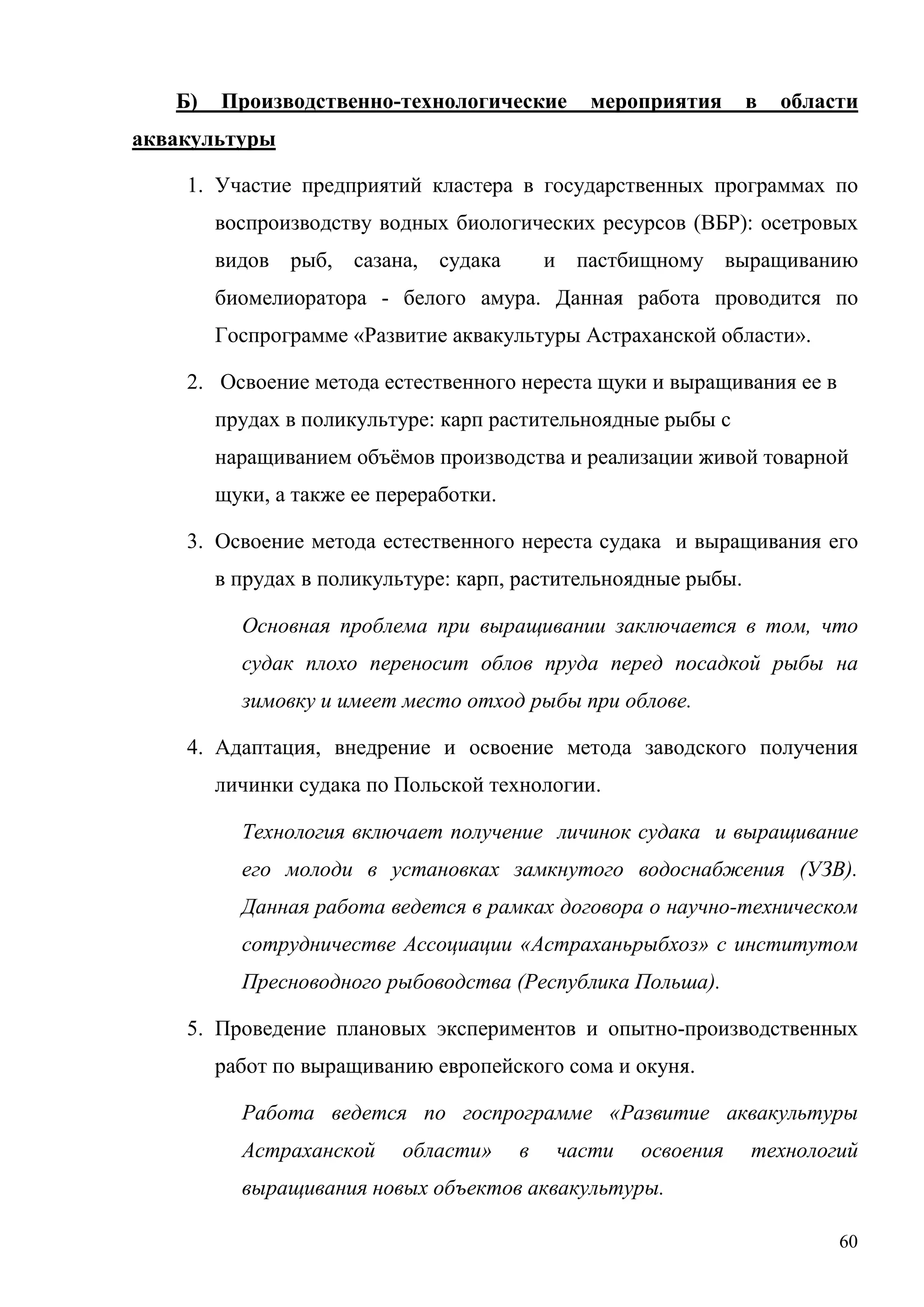 60
Б) Производственно-технологические мероприятия в области
аквакультуры
1. Участие предприятий кластера в государственных программах по
воспроизводству водных биологических ресурсов (ВБР): осетровых
видов рыб, сазана, судака и пастбищному выращиванию
биомелиоратора - белого амура. Данная работа проводится по
Госпрограмме «Развитие аквакультуры Астраханской области».
2. Освоение метода естественного нереста щуки и выращивания ее в
прудах в поликультуре: карп растительноядные рыбы с
наращиванием объёмов производства и реализации живой товарной
щуки, а также ее переработки.
3. Освоение метода естественного нереста судака и выращивания его
в прудах в поликультуре: карп, растительноядные рыбы.
Основная проблема при выращивании заключается в том, что
судак плохо переносит облов пруда перед посадкой рыбы на
зимовку и имеет место отход рыбы при облове.
4. Адаптация, внедрение и освоение метода заводского получения
личинки судака по Польской технологии.
Технология включает получение личинок судака и выращивание
его молоди в установках замкнутого водоснабжения (УЗВ).
Данная работа ведется в рамках договора о научно-техническом
сотрудничестве Ассоциации «Астраханьрыбхоз» с институтом
Пресноводного рыбоводства (Республика Польша).
5. Проведение плановых экспериментов и опытно-производственных
работ по выращиванию европейского сома и окуня.
Работа ведется по госпрограмме «Развитие аквакультуры
Астраханской области» в части освоения технологий
выращивания новых объектов аквакультуры.
 