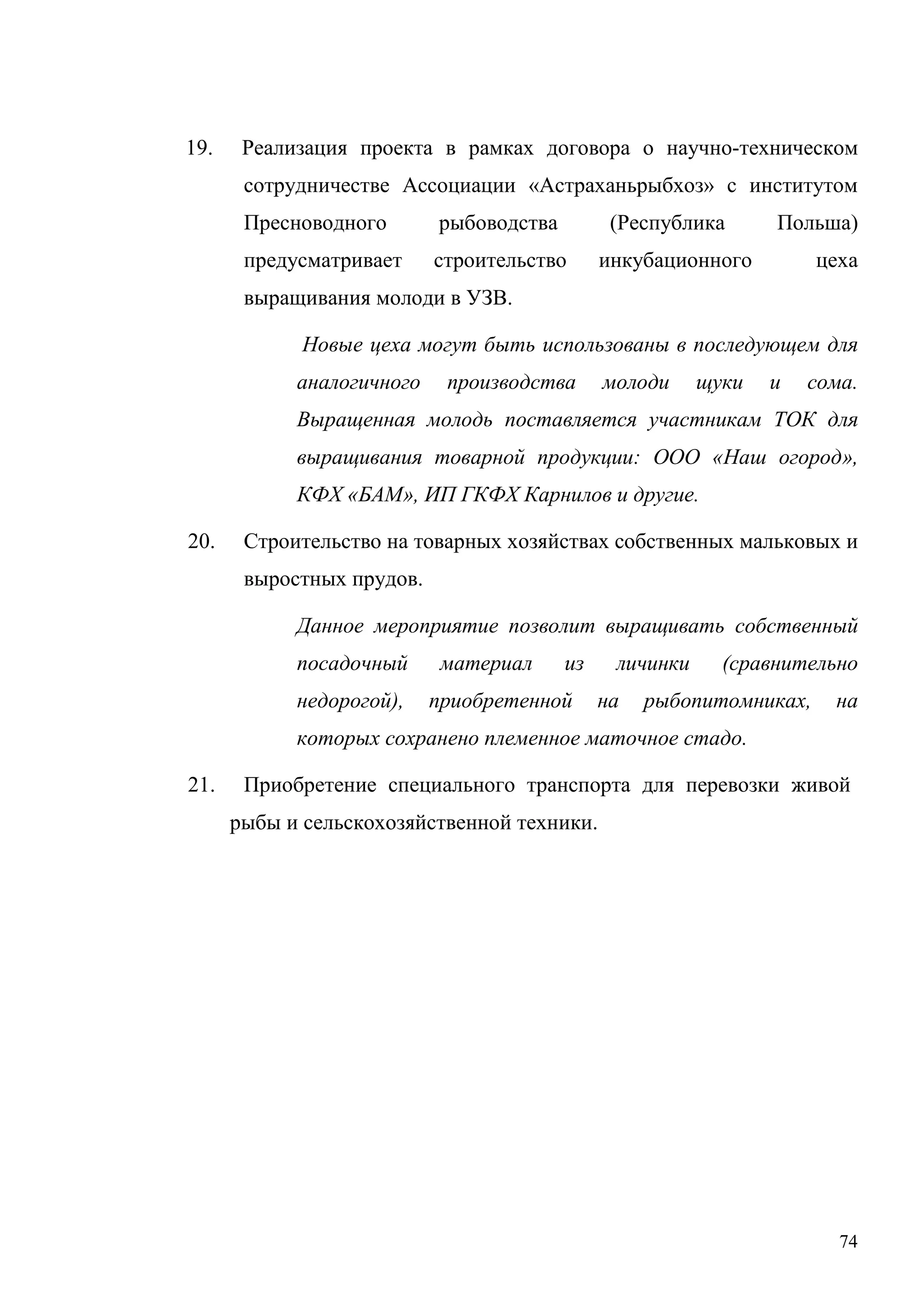 74
19. Реализация проекта в рамках договора о научно-техническом
сотрудничестве Ассоциации «Астраханьрыбхоз» с институтом
Пресноводного рыбоводства (Республика Польша)
предусматривает строительство инкубационного цеха
выращивания молоди в УЗВ.
Новые цеха могут быть использованы в последующем для
аналогичного производства молоди щуки и сома.
Выращенная молодь поставляется участникам ТОК для
выращивания товарной продукции: ООО «Наш огород»,
КФХ «БАМ», ИП ГКФХ Карнилов и другие.
20. Строительство на товарных хозяйствах собственных мальковых и
выростных прудов.
Данное мероприятие позволит выращивать собственный
посадочный материал из личинки (сравнительно
недорогой), приобретенной на рыбопитомниках, на
которых сохранено племенное маточное стадо.
21. Приобретение специального транспорта для перевозки живой
рыбы и сельскохозяйственной техники.
 