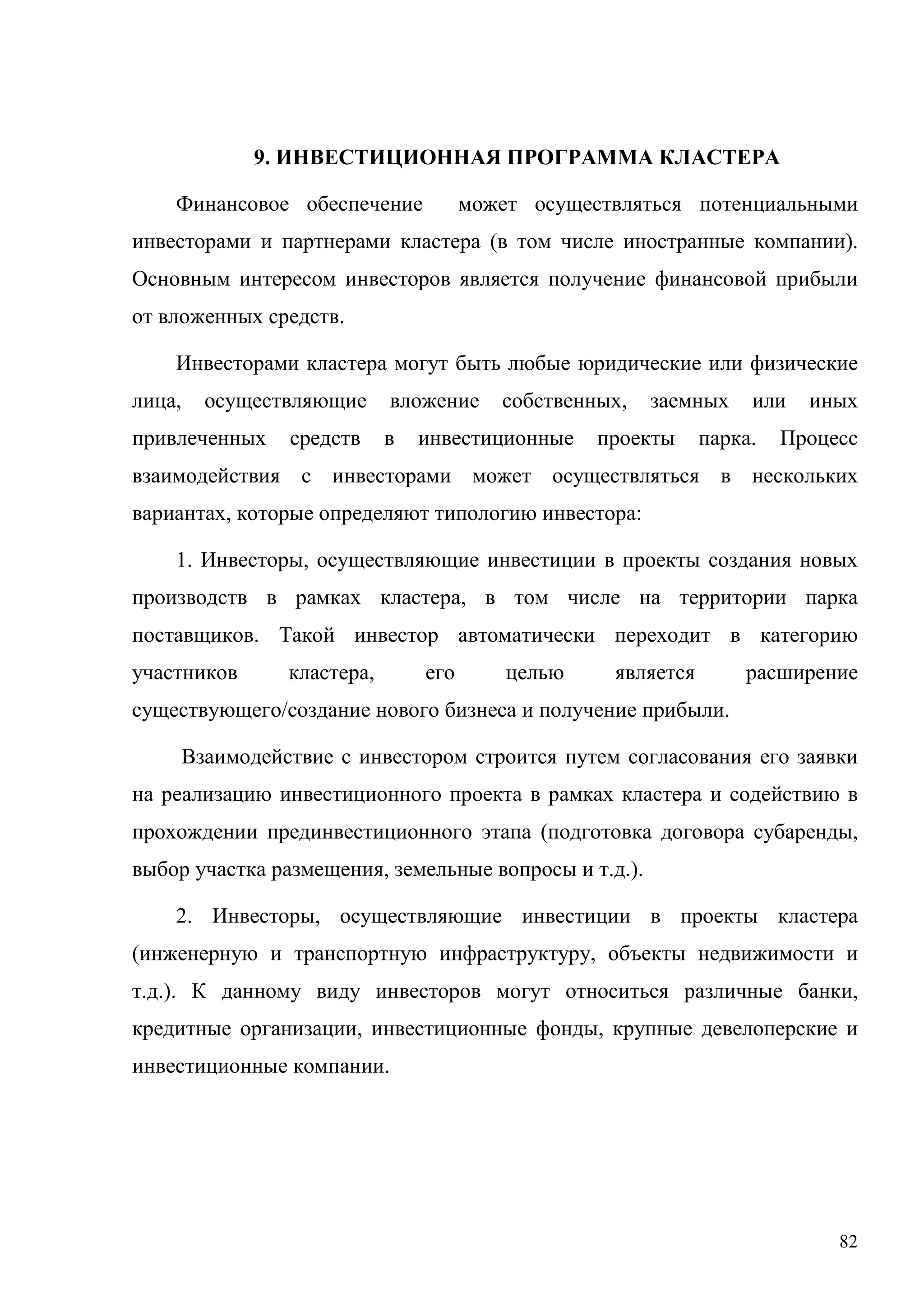 82
9. ИНВЕСТИЦИОННАЯ ПРОГРАММА КЛАСТЕРА
Финансовое обеспечение может осуществляться потенциальными
инвесторами и партнерами кластера (в том числе иностранные компании).
Основным интересом инвесторов является получение финансовой прибыли
от вложенных средств.
Инвесторами кластера могут быть любые юридические или физические
лица, осуществляющие вложение собственных, заемных или иных
привлеченных средств в инвестиционные проекты парка. Процесс
взаимодействия с инвесторами может осуществляться в нескольких
вариантах, которые определяют типологию инвестора:
1. Инвесторы, осуществляющие инвестиции в проекты создания новых
производств в рамках кластера, в том числе на территории парка
поставщиков. Такой инвестор автоматически переходит в категорию
участников кластера, его целью является расширение
существующего/создание нового бизнеса и получение прибыли.
Взаимодействие с инвестором строится путем согласования его заявки
на реализацию инвестиционного проекта в рамках кластера и содействию в
прохождении прединвестиционного этапа (подготовка договора субаренды,
выбор участка размещения, земельные вопросы и т.д.).
2. Инвесторы, осуществляющие инвестиции в проекты кластера
(инженерную и транспортную инфраструктуру, объекты недвижимости и
т.д.). К данному виду инвесторов могут относиться различные банки,
кредитные организации, инвестиционные фонды, крупные девелоперские и
инвестиционные компании.
 