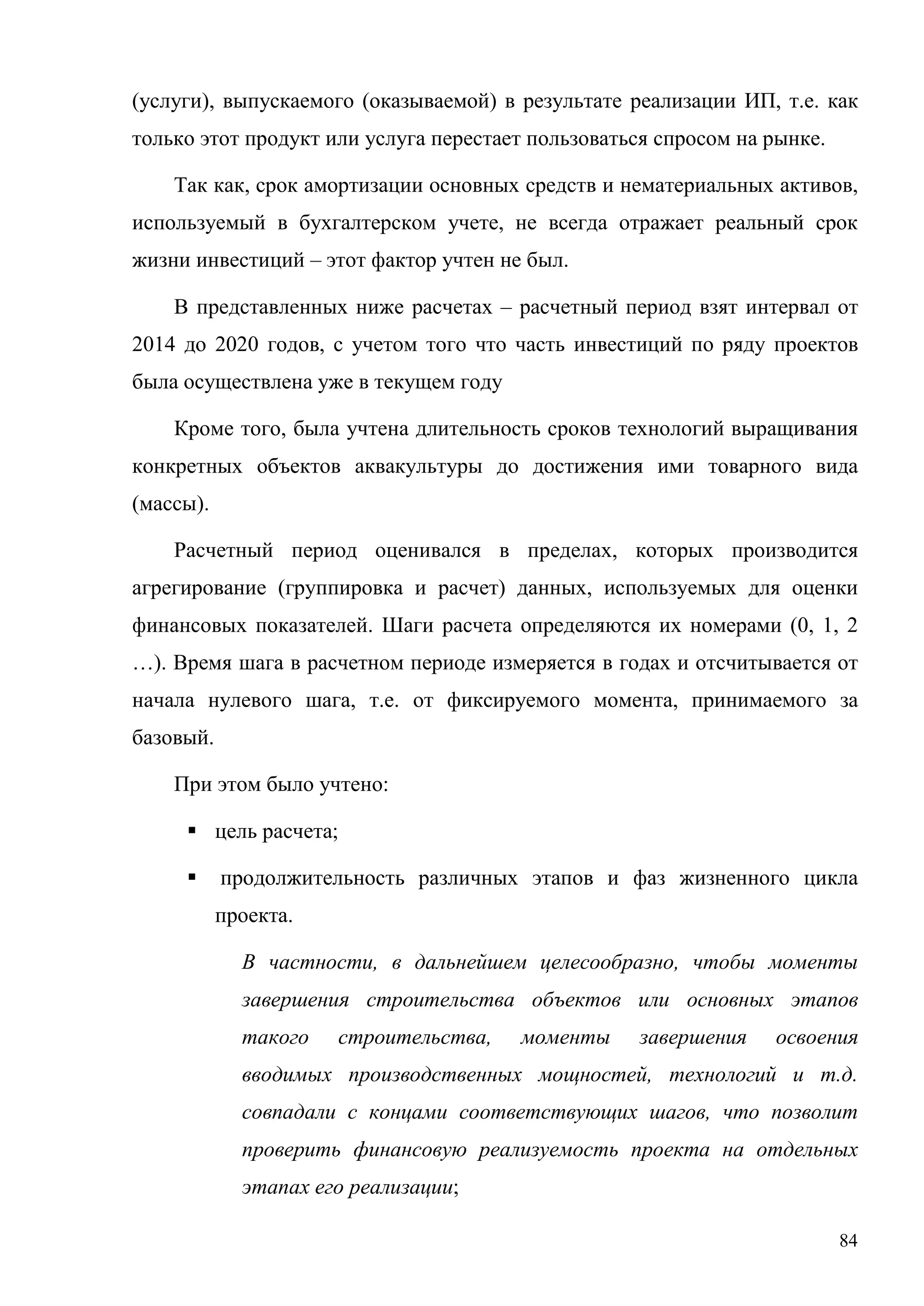 84
(услуги), выпускаемого (оказываемой) в результате реализации ИП, т.е. как
только этот продукт или услуга перестает пользоваться спросом на рынке.
Так как, срок амортизации основных средств и нематериальных активов,
используемый в бухгалтерском учете, не всегда отражает реальный срок
жизни инвестиций – этот фактор учтен не был.
В представленных ниже расчетах – расчетный период взят интервал от
2014 до 2020 годов, с учетом того что часть инвестиций по ряду проектов
была осуществлена уже в текущем году
Кроме того, была учтена длительность сроков технологий выращивания
конкретных объектов аквакультуры до достижения ими товарного вида
(массы).
Расчетный период оценивался в пределах, которых производится
агрегирование (группировка и расчет) данных, используемых для оценки
финансовых показателей. Шаги расчета определяются их номерами (0, 1, 2
…). Время шага в расчетном периоде измеряется в годах и отсчитывается от
начала нулевого шага, т.е. от фиксируемого момента, принимаемого за
базовый.
При этом было учтено:
 цель расчета;
 продолжительность различных этапов и фаз жизненного цикла
проекта.
В частности, в дальнейшем целесообразно, чтобы моменты
завершения строительства объектов или основных этапов
такого строительства, моменты завершения освоения
вводимых производственных мощностей, технологий и т.д.
совпадали с концами соответствующих шагов, что позволит
проверить финансовую реализуемость проекта на отдельных
этапах его реализации;
 