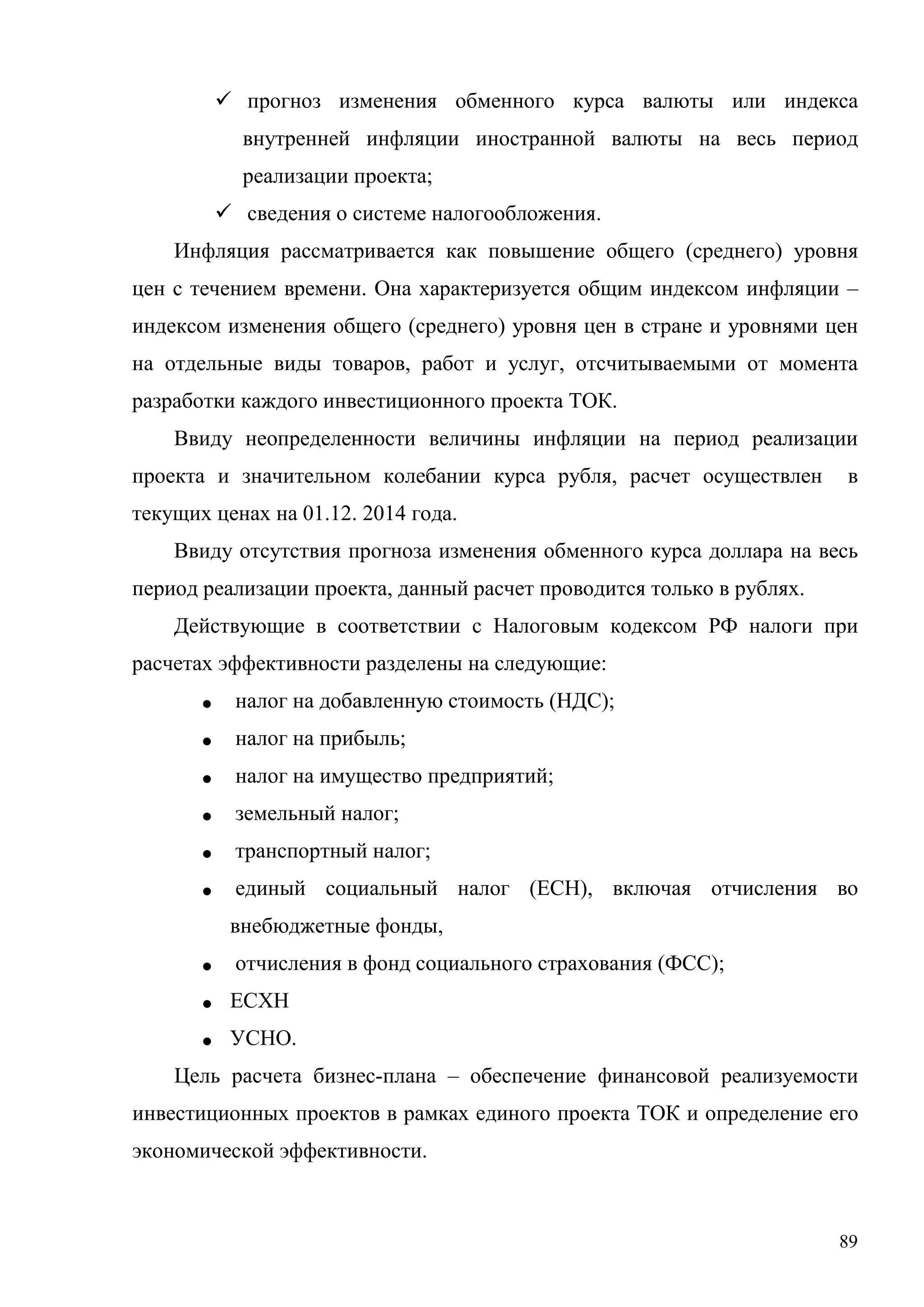 89
 прогноз изменения обменного курса валюты или индекса
внутренней инфляции иностранной валюты на весь период
реализации проекта;
 сведения о системе налогообложения.
Инфляция рассматривается как повышение общего (среднего) уровня
цен с течением времени. Она характеризуется общим индексом инфляции –
индексом изменения общего (среднего) уровня цен в стране и уровнями цен
на отдельные виды товаров, работ и услуг, отсчитываемыми от момента
разработки каждого инвестиционного проекта ТОК.
Ввиду неопределенности величины инфляции на период реализации
проекта и значительном колебании курса рубля, расчет осуществлен в
текущих ценах на 01.12. 2014 года.
Ввиду отсутствия прогноза изменения обменного курса доллара на весь
период реализации проекта, данный расчет проводится только в рублях.
Действующие в соответствии с Налоговым кодексом РФ налоги при
расчетах эффективности разделены на следующие:
• налог на добавленную стоимость (НДС);
• налог на прибыль;
• налог на имущество предприятий;
• земельный налог;
• транспортный налог;
• единый социальный налог (ЕСН), включая отчисления во
внебюджетные фонды,
• отчисления в фонд социального страхования (ФСС);
• ЕСХН
• УСНО.
Цель расчета бизнес-плана – обеспечение финансовой реализуемости
инвестиционных проектов в рамках единого проекта ТОК и определение его
экономической эффективности.
 