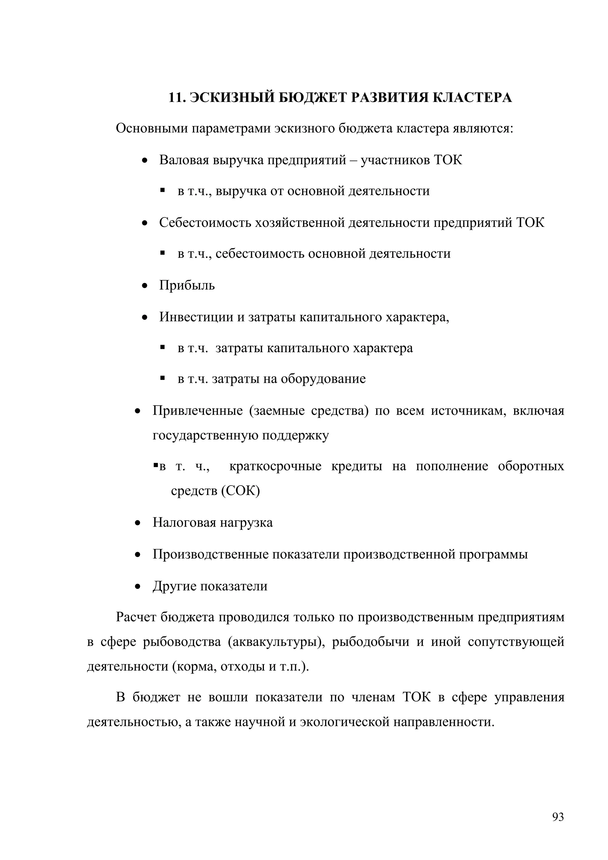 93
11. ЭСКИЗНЫЙ БЮДЖЕТ РАЗВИТИЯ КЛАСТЕРА
Основными параметрами эскизного бюджета кластера являются:
• Валовая выручка предприятий – участников ТОК
 в т.ч., выручка от основной деятельности
• Себестоимость хозяйственной деятельности предприятий ТОК
 в т.ч., себестоимость основной деятельности
• Прибыль
• Инвестиции и затраты капитального характера,
 в т.ч. затраты капитального характера
 в т.ч. затраты на оборудование
• Привлеченные (заемные средства) по всем источникам, включая
государственную поддержку
в т. ч., краткосрочные кредиты на пополнение оборотных
средств (СОК)
• Налоговая нагрузка
• Производственные показатели производственной программы
• Другие показатели
Расчет бюджета проводился только по производственным предприятиям
в сфере рыбоводства (аквакультуры), рыбодобычи и иной сопутствующей
деятельности (корма, отходы и т.п.).
В бюджет не вошли показатели по членам ТОК в сфере управления
деятельностью, а также научной и экологической направленности.
 