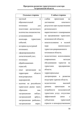 Программа развития туристического кластера
Астраханской области
50
Сильные стороны Слабые стороны
 научный и
образовательный
потенциал для
подготовки достаточного
количества специалистов;
 установившийся
календарь туристских
событий;
 историко-культурный
потенциал;
 сформировавшийся
логистический узел;
 потенциал
обрабатывающих
отраслей;
 опыт организации на
территории области
международных
мероприятий;
 наличие на российском
туристском рынке таких
«брендов» как,
«астраханская вобла»,
«астраханский арбуз»,
«астраханская рыбалка»,
«астраханская икра»,
 слабая ориентация на
достижение конечного
результата при осуществлении
регионального
маркетингового планирования
по продвижению туристских
возможностей области;
 неиспользование в полной
мере значительного
туристско-рекреационного
потенциала области;
 недостаточное использование
современных методов
обслуживания туристов на
туристских предприятиях
области;
 территориальные
диспропорции в развитии
индустрии туризма области;
 недостаточно высокий
уровень ориентации на
потребности пользователей
туристских услуг, отсутствие
эффективной связи с
субъектами туристской
отрасли и непосредственными
 