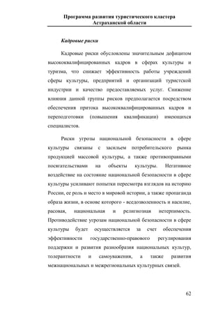 Программа развития туристического кластера
Астраханской области
62
Кадровые риски
Кадровые риски обусловлены значительным дефицитом
высококвалифицированных кадров в сферах культуры и
туризма, что снижает эффективность работы учреждений
сферы культуры, предприятий и организаций туристской
индустрии и качество предоставляемых услуг. Снижение
влияния данной группы рисков предполагается посредством
обеспечения притока высококвалифицированных кадров и
переподготовки (повышения квалификации) имеющихся
специалистов.
Риски угрозы национальной безопасности в сфере
культуры связаны с засильем потребительского рынка
продукцией массовой культуры, а также противоправными
посягательствами на объекты культуры. Негативное
воздействие на состояние национальной безопасности в сфере
культуры усиливают попытки пересмотра взглядов на историю
России, ее роль и место в мировой истории, а также пропаганда
образа жизни, в основе которого - вседозволенность и насилие,
расовая, национальная и религиозная нетерпимость.
Противодействие угрозам национальной безопасности в сфере
культуры будет осуществляется за счет обеспечения
эффективности государственно-правового регулирования
поддержки и развития разнообразия национальных культур,
толерантности и самоуважения, а также развития
межнациональных и межрегиональных культурных связей.
 