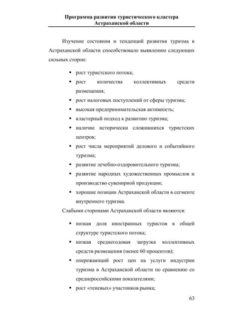 Программа развития туристического кластера
Астраханской области
63
Изучение состояния и тенденций развития туризма в
Астраханской области способствовало выявлению следующих
сильных сторон:
 рост туристского потока;
 рост количества коллективных средств
размещения;
 рост налоговых поступлений от сферы туризма;
 высокая предпринимательская активность;
 кластерный подход к развитию туризма;
 наличие исторически сложившихся туристских
центров;
 рост числа мероприятий делового и событийного
туризма;
 развитие лечебно-оздоровительного туризма;
 развитие народных художественных промыслов и
производство сувенирной продукции;
 хорошие позиции Астраханской области в сегменте
внутреннего туризма.
Слабыми сторонами Астраханской области являются:
 низкая доля иностранных туристов в общей
структуре туристского потока;
 низкая среднегодовая загрузка коллективных
средств размещения (менее 60 процентов);
 опережающий рост цен на услуги индустрии
туризма в Астраханской области по сравнению со
среднероссийскими показателями;
 рост «теневых» участников рынка;
 