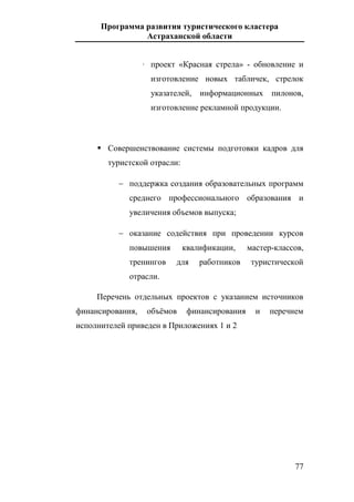 Программа развития туристического кластера
Астраханской области
77
· проект «Красная стрела» - обновление и
изготовление новых табличек, стрелок
указателей, информационных пилонов,
изготовление рекламной продукции.
 Совершенствование системы подготовки кадров для
туристской отрасли:
 поддержка создания образовательных программ
среднего профессионального образования и
увеличения объемов выпуска;
 оказание содействия при проведении курсов
повышения квалификации, мастер-классов,
тренингов для работников туристической
отрасли.
Перечень отдельных проектов с указанием источников
финансирования, объёмов финансирования и перечнем
исполнителей приведен в Приложениях 1 и 2
 