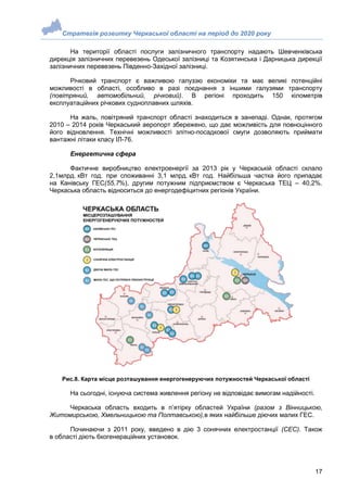 Стратегія розвитку Черкаської області на період до 2020 року
17
На території області послуги залізничного транспорту надають Шевченківська
дирекція залізничних перевезень Одеської залізниці та Козятинська і Дарницька дирекції
залізничних перевезень Південно-Західної залізниці.
Річковий транспорт є важливою галуззю економіки та має великі потенційні
можливості в області, особливо в разі поєднання з іншими галузями транспорту
(повітряний, автомобільний, річковий). В регіоні проходить 150 кілометрів
експлуатаційних річкових судноплавних шляхів.
На жаль, повітряний транспорт області знаходиться в занепаді. Однак, протягом
2010 – 2014 років Черкаський аеропорт збережено, що дає можливість для повноцінного
його відновлення. Технічні можливості злітно-посадкової смуги дозволяють приймати
вантажні літаки класу ІЛ-76.
Енергетична сфера
Фактичне виробництво електроенергії за 2013 рік у Черкаській області склало
2,1млрд. кВт год. при споживанні 3,1 млрд. кВт год. Найбільша частка його припадає
на Канівську ГЕС(55,7%), другим потужним підприємством є Черкаська ТЕЦ – 40,2%.
Черкаська область відноситься до енергодефіцитних регіонів України.
Рис.8. Карта місце розташування енергогенеруючих потужностей Черкаської області
На сьогодні, існуюча система живлення регіону не відповідає вимогам надійності.
Черкаська область входить в п’ятірку областей України (разом з Вінницькою,
Житомирською, Хмельницькою та Полтавською),в яких найбільше діючих малих ГЕС.
Починаючи з 2011 року, введено в дію 3 сонячних електростанції (СЕС). Також
в області діють 6когенераційних установок.
 
