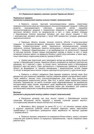 Стратегія розвитку Черкаської області на період до 2020 року
37
4.3. Порівняльні переваги, виклики і ризики Черкаської області
Порівняльні переваги
(визначені в результаті аналізу сильних сторін і можливостей)
 Наявність значних територій високопродуктивних земель, сприятливих
природно-кліматичних умов для вирощування сільськогосподарської продукції, стабільний
розвиток агропромислового комплексу, розвинутий сектор переробки
сільськогосподарської продукції є порівняльною перевагою в умовах прогнозованого
зростання світового попиту на продовольство в світі, а також активної співпраці
з Європейським Союзом (реалізації договору про зону вільної торгівлі з ЄС),
і можливостями місцевих експортерів у галузі АПК використати ситуацію девальвації
національної валюти.
 Черкаська область володіє значною кількістю об’єктів історико-культурної
спадщини та природно-заповідного фонду(який може збільшувати в подальшому).
Зокрема, історико-культурний аспект підсилюється мононаціональним складом
населення, оскільки Черкащина повністю розташована в площині одного історичного
регіону – Середньої Наддніпрянщини, а це відображається на автентичності традицій
та культури загалом. Сучасні тренди популяризації туризму в Україні та світі, а також
активізації починань малого та середнього бізнесу у даній галузі економіки, в свою чергу,
лише сприятимуть подальшому розвитку туризму в області.
 Україна має практичний шанс реалізувати вигоду від договору про зону вільної
торгівлі з Європейським Союзом. Черкаська область розміщена на перетині транспортних
коридорів, на її території є аеро- та річкові порти, залізничний вузол в безпосередній
близькості один від одного. Саме центральність є порівняльною перевагою у залученні
області до формування та транзиту міжнародних і міжрегіональних потоків товарів
та послуг чи використання сильної сторони транспортної доступності у туристичній галузі.
 Наявність в області сировинної бази відходів аграрного сектору може бути
використана для подальшої переробки з метою створення джерел альтернативної енергії.
Також наявність значних площ сільськогосподарських угідь може бути використана
для вирощування енергетичних рослин. Крім того, в регіоні наявні енергетичні корисні
копалини, підприємства, які мають потенціал щодо перепрофілювання під виробництво
альтернативних видів палива, можливості щодо виробництва енергії, використовуючи
енергію природи (води, сонця). Все зазначене разом дає можливості для розвитку
альтернативної енергетики та виробництва енергії з відновлюваних джерел.
Виклики
(визначені в результаті аналізу слабких сторін і можливостей)
 Підписання договору про зону вільної торгівлі з Європейським союзом
сприятиме збільшенню частки продукції з високим ступенем доданої вартості,
та в подальшому зміцненню нашого експортного потенціалу.
 Можливість збуту продукції на ринки ЄС (у т.ч. на пільгових умовах) разом
із відносно недорогою робочою силою очікувано підвищать рівень інвестиційної
привабливості та сприятимуть розміщенню нових виробництв на території держави
і, зокрема області;
 Подальші процеси, направлені на покращення бізнес-клімату, можуть слугувати
стимулом для розвитку малого та середнього підприємництва, і відтак створенню нових
робочих місць.
 