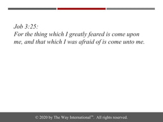 © 2020 by The Way International™. All rights reserved.
Job 3:25:
For the thing which I greatly feared is come upon
me, and that which I was afraid of is come unto me.
 