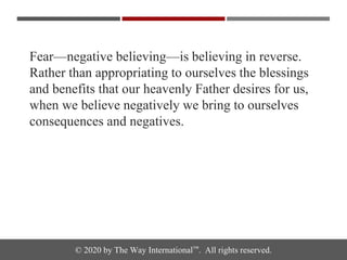 © 2020 by The Way International™. All rights reserved.
Fear—negative believing—is believing in reverse.
Rather than appropriating to ourselves the blessings
and benefits that our heavenly Father desires for us,
when we believe negatively we bring to ourselves
consequences and negatives.
 