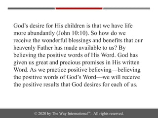 © 2020 by The Way International™. All rights reserved.
God’s desire for His children is that we have life
more abundantly (John 10:10). So how do we
receive the wonderful blessings and benefits that our
heavenly Father has made available to us? By
believing the positive words of His Word. God has
given us great and precious promises in His written
Word. As we practice positive believing—believing
the positive words of God’s Word—we will receive
the positive results that God desires for each of us.
 