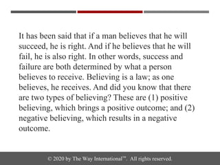 © 2020 by The Way International™. All rights reserved.
It has been said that if a man believes that he will
succeed, he is right. And if he believes that he will
fail, he is also right. In other words, success and
failure are both determined by what a person
believes to receive. Believing is a law; as one
believes, he receives. And did you know that there
are two types of believing? These are (1) positive
believing, which brings a positive outcome; and (2)
negative believing, which results in a negative
outcome.
 