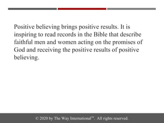 © 2020 by The Way International™. All rights reserved.
Positive believing brings positive results. It is
inspiring to read records in the Bible that describe
faithful men and women acting on the promises of
God and receiving the positive results of positive
believing.
 