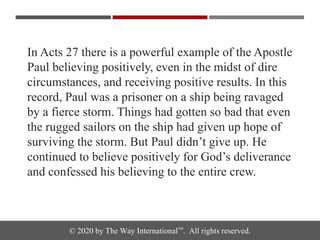 © 2020 by The Way International™. All rights reserved.
In Acts 27 there is a powerful example of the Apostle
Paul believing positively, even in the midst of dire
circumstances, and receiving positive results. In this
record, Paul was a prisoner on a ship being ravaged
by a fierce storm. Things had gotten so bad that even
the rugged sailors on the ship had given up hope of
surviving the storm. But Paul didn’t give up. He
continued to believe positively for God’s deliverance
and confessed his believing to the entire crew.
 