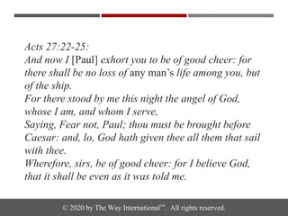 © 2020 by The Way International™. All rights reserved.
Acts 27:22-25:
And now I [Paul] exhort you to be of good cheer: for
there shall be no loss of any man’s life among you, but
of the ship.
For there stood by me this night the angel of God,
whose I am, and whom I serve,
Saying, Fear not, Paul; thou must be brought before
Caesar: and, lo, God hath given thee all them that sail
with thee.
Wherefore, sirs, be of good cheer: for I believe God,
that it shall be even as it was told me.
 
