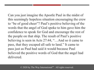© 2020 by The Way International™. All rights reserved.
Can you just imagine the Apostle Paul in the midst of
this seemingly hopeless situation encouraging the crew
to “be of good cheer”? Paul’s positive believing of the
words that the angel of God spoke to him gave him the
confidence to speak for God and encourage the rest of
the people on that ship. The result of Paul’s positive
believing is seen in Acts 27:44, “…And so it came to
pass, that they escaped all safe to land.” It came to
pass just as Paul had said it would because Paul
believed the positive words of God that the angel had
delivered.
 