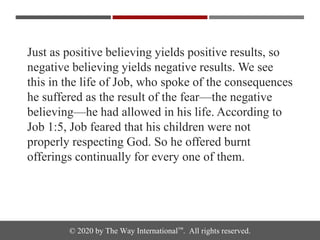 © 2020 by The Way International™. All rights reserved.
Just as positive believing yields positive results, so
negative believing yields negative results. We see
this in the life of Job, who spoke of the consequences
he suffered as the result of the fear—the negative
believing—he had allowed in his life. According to
Job 1:5, Job feared that his children were not
properly respecting God. So he offered burnt
offerings continually for every one of them.
 
