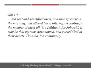 © 2020 by The Way International™. All rights reserved.
Job 1:5:
…Job sent and sanctified them, and rose up early in
the morning, and offered burnt offerings according to
the number of them all [his children]: for Job said, It
may be that my sons have sinned, and cursed God in
their hearts. Thus did Job continually.
 