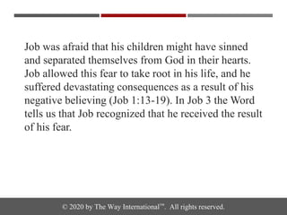 © 2020 by The Way International™. All rights reserved.
Job was afraid that his children might have sinned
and separated themselves from God in their hearts.
Job allowed this fear to take root in his life, and he
suffered devastating consequences as a result of his
negative believing (Job 1:13-19). In Job 3 the Word
tells us that Job recognized that he received the result
of his fear.
 