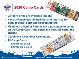 Highlander District – There can be only one!
2020 Camp Cards
• Vendor Forms are available tonight.
• Have the business fill them out and return to Erin
Zeek or scan to erin.zeek@scouting.org
• Filling out a Vendor Form is not a guarantee of being
on the Camp Card – the better the deal, the better the
chance.
• Deadline is December Roundtable.
• $5 Camp Cards
– $2.50 to the Scout
– $2.50 to the Council
 