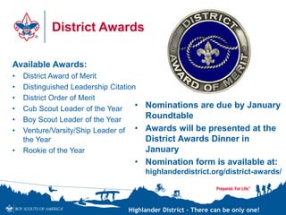 Highlander District – There can be only one!
District Awards
• Nominations are due by January
Roundtable
• Awards will be presented at the
District Awards Dinner in
January
• Nomination form is available at:
highlanderdistrict.org/district-awards/
Available Awards:
• District Award of Merit
• Distinguished Leadership Citation
• District Order of Merit
• Cub Scout Leader of the Year
• Boy Scout Leader of the Year
• Venture/Varsity/Ship Leader of
the Year
• Rookie of the Year
 