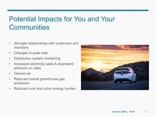 • Stronger relationships with customers and
members
• Changes to peak load
• Distribution system monitoring
• Increased electricity sales & downward
pressure on rates
• Cleaner air
• Reduced overall greenhouse gas
emissions
• Reduced rural and urban energy burden
Potential Impacts for You and Your
Communities
January 2020 | Forth 1
 