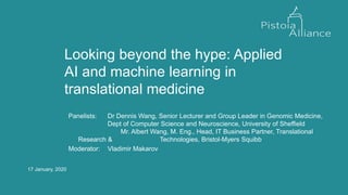 17 January, 2020
Looking beyond the hype: Applied
AI and machine learning in
translational medicine
Panelists: Dr Dennis Wang, Senior Lecturer and Group Leader in Genomic Medicine,
Dept of Computer Science and Neuroscience, University of Sheffield
Mr. Albert Wang, M. Eng., Head, IT Business Partner, Translational
Research & Technologies, Bristol-Myers Squibb
Moderator: Vladimir Makarov
 