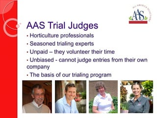• Horticulture professionals
• Seasoned trialing experts
• Unpaid – they volunteer their time
• Unbiased - cannot judge entries from their own
company
• The basis of our trialing program
AAS Trial Judges
 