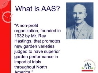 “A non-profit
organization, founded in
1932 by Mr. Ray
Hastings, that promotes
new garden varieties
judged to have superior
garden performance in
impartial trials
throughout North
What is AAS?
 