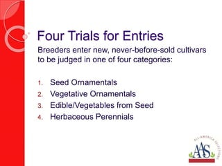 Four Trials for Entries
Breeders enter new, never-before-sold cultivars
to be judged in one of four categories:
1. Seed Ornamentals
2. Vegetative Ornamentals
3. Edible/Vegetables from Seed
4. Herbaceous Perennials
 