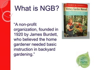 “A non-profit
organization, founded in
1920 by James Burdett,
who believed the home
gardener needed basic
instruction in backyard
gardening.”
What is NGB?
 