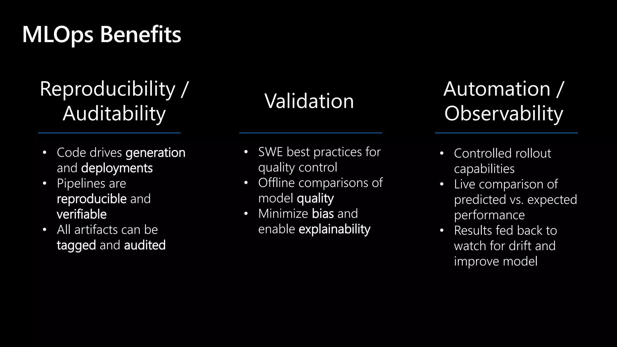 © Microsoft Corporation
Reproducibility /
Auditability
MLOps Benefits
Validation
Automation /
Observability
• Code drives generation
and deployments
• Pipelines are
reproducible and
verifiable
• All artifacts can be
tagged and audited
• SWE best practices for
quality control
• Offline comparisons of
model quality
• Minimize bias and
enable explainability
• Controlled rollout
capabilities
• Live comparison of
predicted vs. expected
performance
• Results fed back to
watch for drift and
improve model
 
