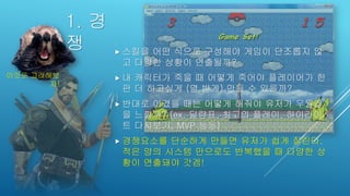 1. 경
쟁  스킬을 어떤 식으로 구성해야 게임이 단조롭지 않
고 다양한 상황이 연출될까?
 내 캐릭터가 죽을 때 어떻게 죽어야 플레이어가 한
판 더 하고싶게 (열 받게) 만들 수 있을까?
 반대로 이겼을 때는 어떻게 해줘야 유저가 우월감
을 느낄까? (ex. 딜량표, 최고의 플레이, 하이라이
트 다시보기, MVP 등등)
 경쟁요소를 단순하게 만들면 유저가 쉽게 질린다.
적은 양의 시스템 만으로도 반복했을 때 다양한 상
황이 연출돼야 갓겜!
이것도 고려해보
자!
 