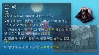 2. 역
할쉽게 말해서, 몰입감 넘치는 스토리
플레이어는 게임 속 이야기를 읽으며 주인공의
감정에 동화됨, 그 과정에서...
1. 현실에서는 겪어보지 못한 새로운 세상의 일들
을 간접적으로 체험해보는 짜릿함
2. 인물의 서사가 영화 속 인물처럼 남기는 깊은
여운
3. 영원히 기억 속에 남을 사회적 메시지
 