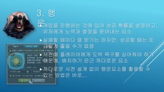 3. 행
운게임을 진행하는 것에 있어 성공 확률을 설정하고,
유저에게 노력과 열정을 뜯어내는 요소
실패할 때마다 열 받기는 하지만, 성공할 때는 또
그렇게 좋을 수가 없음
사전에 플레이어에게 도박 욕구를 심어줘야 하기
때문에, 배치하기 은근 까다로운 요소
까다로운 사전 설계 없이 행운요소를 활용할 수
있는 방법은 바로...
 