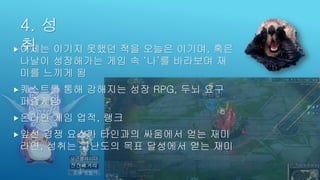 4. 성
취어제는 이기지 못했던 적을 오늘은 이기며, 혹은
나날이 성장해가는 게임 속 ‘나’를 바라보며 재
미를 느끼게 됨
퀘스트를 통해 강해지는 성장 RPG, 두뇌 요구
퍼즐게임
온라인 게임 업적, 랭크
앞선 경쟁 요소가 타인과의 싸움에서 얻는 재미
라면, 성취는 고난도의 목표 달성에서 얻는 재미
 