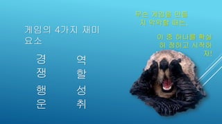 게임의 4가지 재미
요소
이 중 하나를 확실
히 정하고 시작하
자!
성
취
행
운
역
할
경
쟁
무슨 게임을 만들
지 막막할 때는,
 