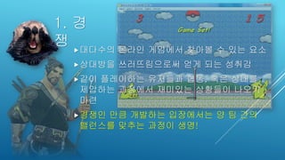 1. 경
쟁 대다수의 온라인 게임에서 찾아볼 수 있는 요소
상대방을 쓰러뜨림으로써 얻게 되는 성취감
같이 플레이하는 유저들과 협동, 혹은 상대를
제압하는 과정에서 재미있는 상황들이 나오기
마련
경쟁인 만큼 개발하는 입장에서는 양 팀 간의
밸런스를 맞추는 과정이 생명!
 