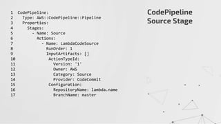 CodePipeline
Source Stage
1 CodePipeline:
2 Type: AWS::CodePipeline::Pipeline
3 Properties:
4 Stages:
5 - Name: Source
6 Actions:
7 - Name: LambdaCodeSource
8 RunOrder: 1
9 InputArtifacts: []
10 ActionTypeId:
11 Version: '1'
12 Owner: AWS
13 Category: Source
14 Provider: CodeCommit
15 Configuration:
16 RepositoryName: lambda.name
17 BranchName: master
 