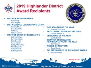 Highlander District – There can be only one!
2019 Highlander District
Award Recipients
• CUB SCOUTER OF THE YEAR
– Shannon Houchins
• SCOUTS BSA LEADER OF THE YEAR
– Gabriel Palmer Jr.
• VENTURING OF THE YEAR
– Mylitta Barret
• CHARTER ORGANIZATION
REPRESENTATIVE OF THE YEAR
– Don Watson
• ROOKIE OF THE YEAR
– Stacy Murray
• PAT SMITH ORDER OF THE ARROW AWARD
– Joe Hernandez
• DISTRICT AWARD OF MERIT
– Ralph Vogt
– Eric Wagner
• DISTINGUISHED LEADERSHIP CITATION
– Simone Mevs
– Eric Ruhstorfer
– Pat King
– Stacey Dohne
• DISTRICT ORDER OF EXCELLENCE
– LeAnne Bulger
– Lori Stanistreet
– Brandi Arnold
– Cody Harder
– Bobby McMichael
– Mike Roginski
– Caleb Picard
– Brittany Picard
 