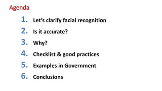 Agenda
1. Let’s clarify facial recognition
2. Is it accurate?
3. Why?
4. Checklist & good practices
5. Examples in Governm...