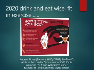 2020 drink and eat wise, fit
in exercise…….
Andrew Picken (BA Hons, HND, DIPHE), ENGLAND
Athletics Run Leader, Gym Instructor CYQ, Cycle
instructor, CSLA and Walk fitness leader
Member of Royal Society for Public Health
 