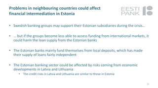 Problems in neighbouring countries could affect
financial intermediation in Estonia
• Swedish banking groups may support their Estonian subsidiaries during the crisis…
• … but if the groups become less able to access funding from international markets, it
could harm the loan supply from the Estonian banks
• The Estonian banks mainly fund themselves from local deposits, which has made
their supply of loans fairly independent
• The Estonian banking sector could be affected by risks coming from economic
developments in Latvia and Lithuania
• The credit risks in Latvia and Lithuania are similar to those in Estonia
22
 