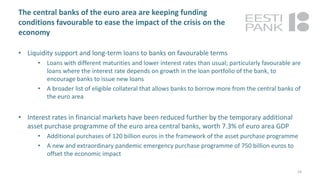 The central banks of the euro area are keeping funding
conditions favourable to ease the impact of the crisis on the
economy
• Liquidity support and long-term loans to banks on favourable terms
• Loans with different maturities and lower interest rates than usual; particularly favourable are
loans where the interest rate depends on growth in the loan portfolio of the bank, to
encourage banks to issue new loans
• A broader list of eligible collateral that allows banks to borrow more from the central banks of
the euro area
• Interest rates in financial markets have been reduced further by the temporary additional
asset purchase programme of the euro area central banks, worth 7.3% of euro area GDP
• Additional purchases of 120 billion euros in the framework of the asset purchase programme
• A new and extraordinary pandemic emergency purchase programme of 750 billion euros to
offset the economic impact
24
 