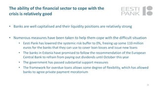 The ability of the financial sector to cope with the
crisis is relatively good
• Banks are well capitalised and their liquidity positions are relatively strong
• Numerous measures have been taken to help them cope with the difficult situation
• Eesti Pank has lowered the systemic risk buffer to 0%, freeing up some 110 million
euros for the banks that they can use to cover loan losses and issue new loans
• The banks in Estonia have promised to follow the recommendation of the European
Central Bank to refrain from paying out dividends until October this year
• The government has passed substantial support measures
• The framework for overdue loans allows some degree of flexibility, which has allowed
banks to agree private payment moratorium
25
 